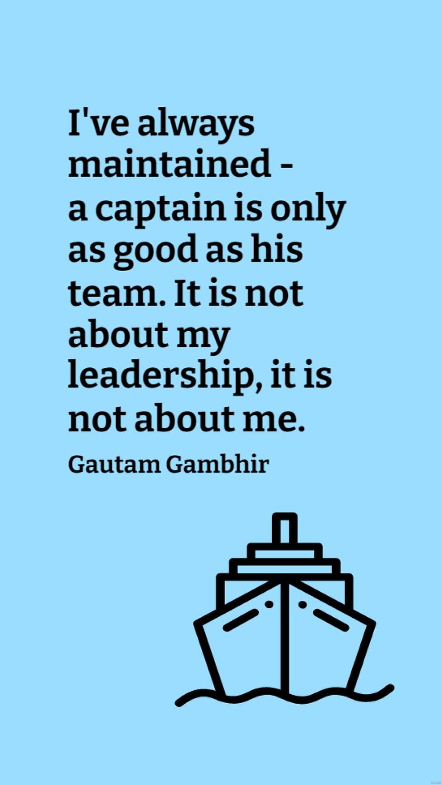 Gautam Gambhir - I've always maintained - a captain is only as good as his team. It is not about my leadership, it is not about me.