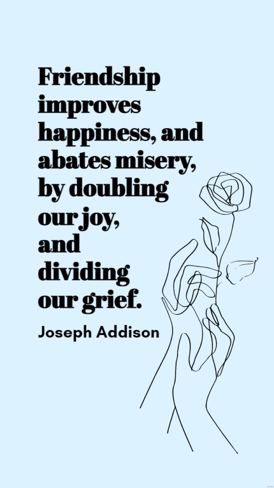 Joseph Addison - Friendship improves happiness, and abates misery, by doubling our joy, and dividing our grief.