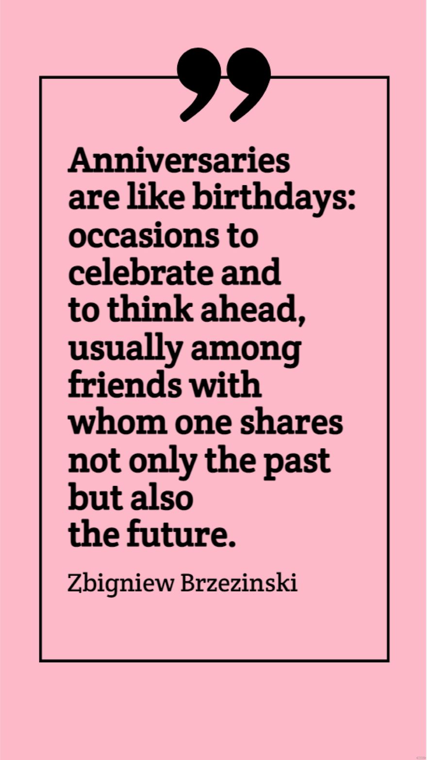 Zbigniew Brzezinski - Anniversaries are like birthdays: occasions to celebrate and to think ahead, usually among friends with whom one shares not only the past but also the future.