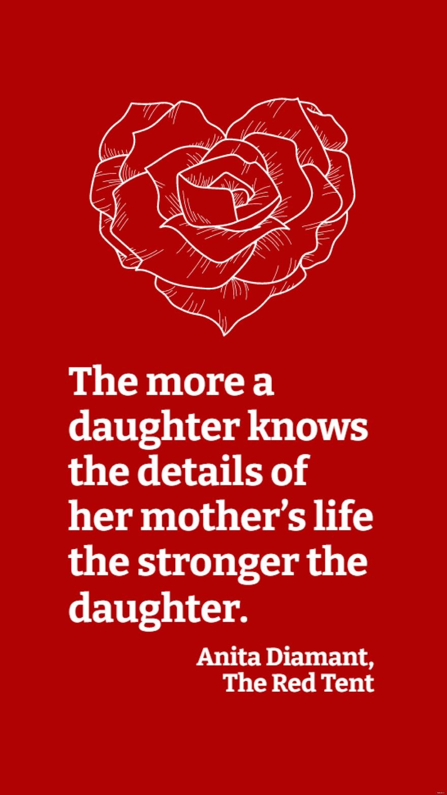 Anita Diamant, The Red Tent - The more a daughter knows the details of her mother’s life the stronger the daughter.