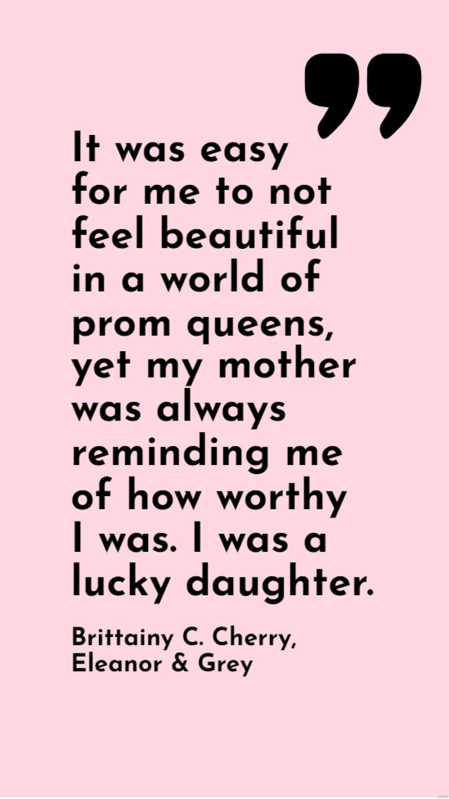 Free Brittainy C. Cherry, Eleanor & Grey - It was easy for me to not feel beautiful in a world of prom queens, yet my mother was always reminding me of how worthy I was. I was a lucky daughter. in JPG