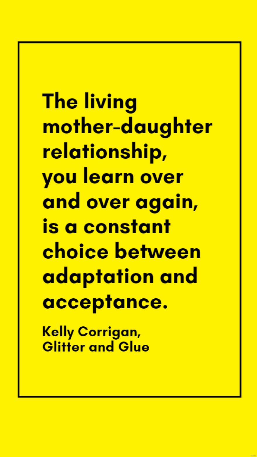 Kelly Corrigan, Glitter and Glue - The living mother-daughter relationship, you learn over and over again, is a constant choice between adaptation and acceptance.