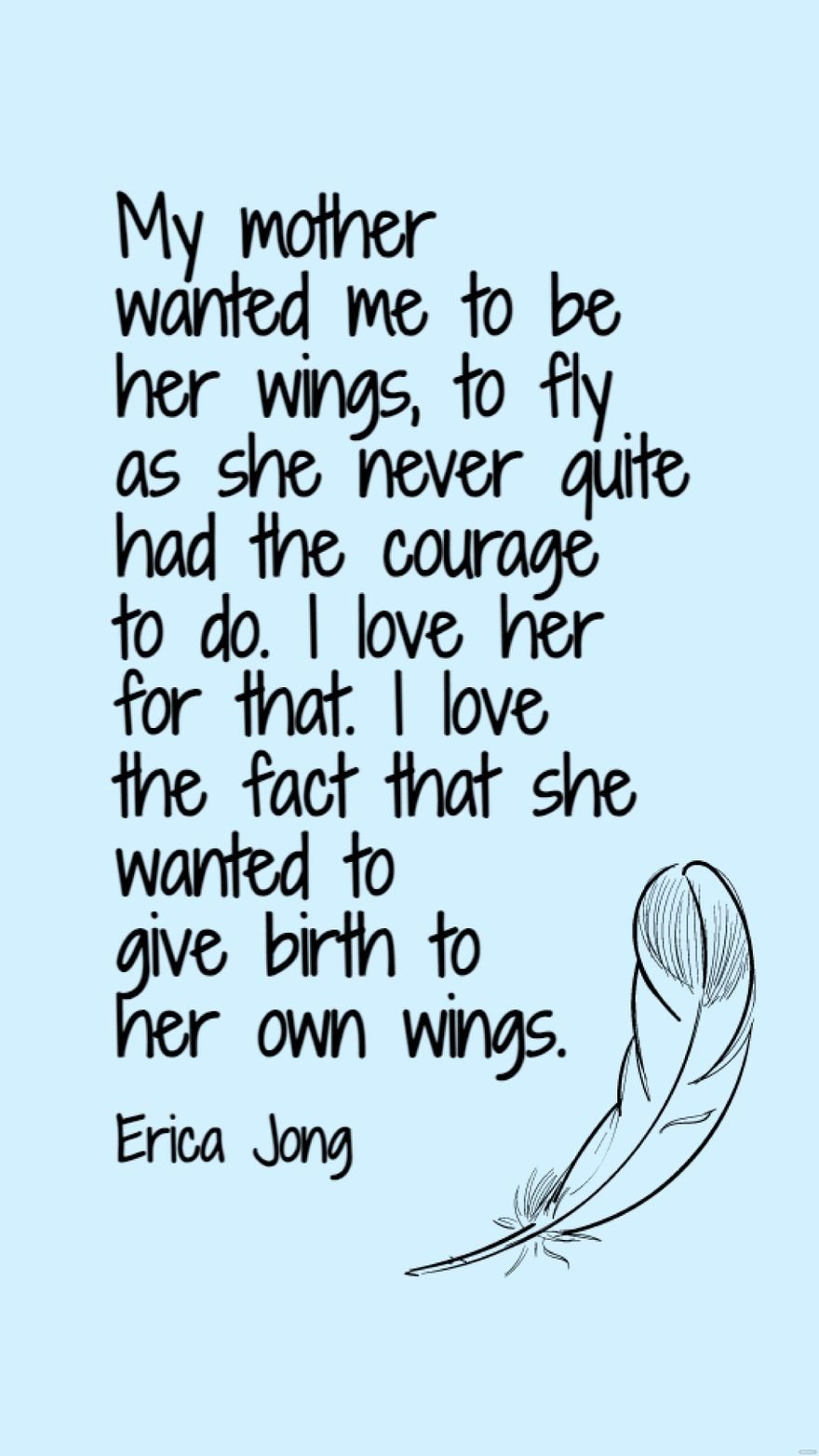 Erica Jong - My mother wanted me to be her wings, to fly as she never quite had the courage to do. I love her for that. I love the fact that she wanted to give birth to her own wings.