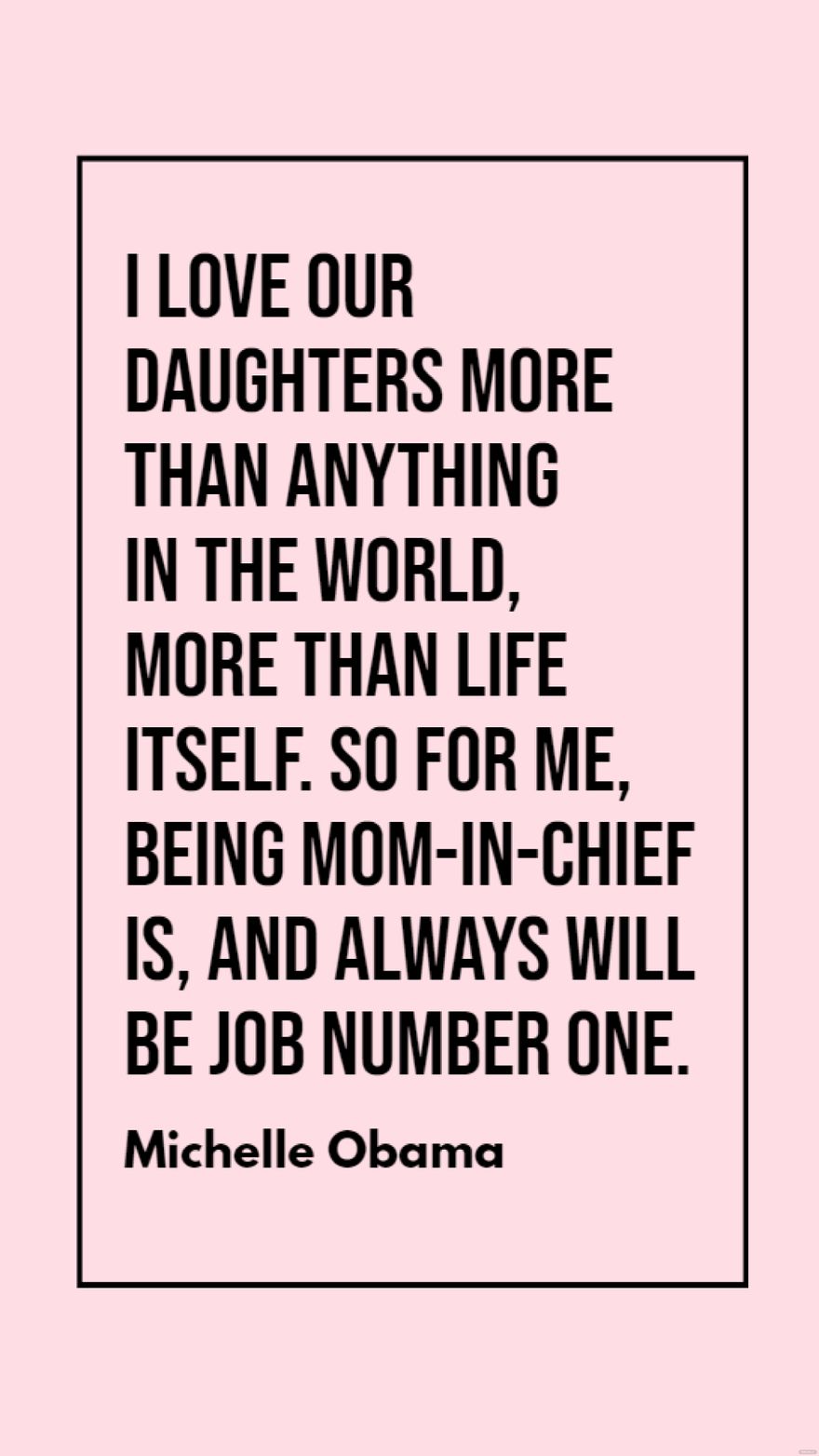 Michelle Obama - I love our daughters more than anything in the world, more than life itself. So for me, being Mom-in-Chief is, and always will be job number one.