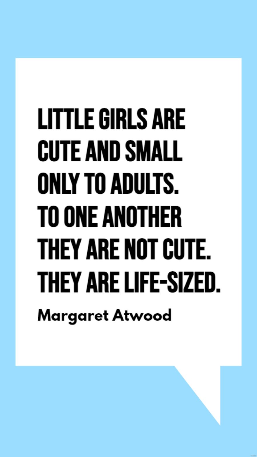 Margaret Atwood - Little girls are cute and small only to adults. To one another they are not cute. They are life-sized.