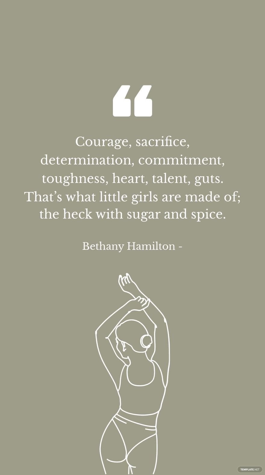 Bethany Hamilton - Courage, sacrifice, determination, commitment, toughness, heart, talent, guts. That’s what little girls are made of; the heck with sugar and spice.
