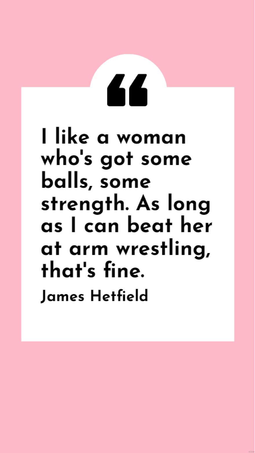 James Hetfield - I like a women who's got some balls, some strength. As long as I can beat her at arm wrestling, that's fine.