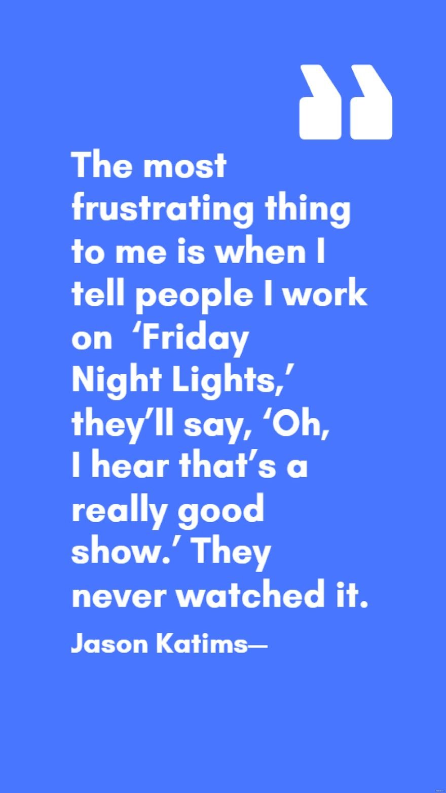 Jason Katims - The most frustrating thing to me is when I tell people I work on ‘Friday Night Lights,’ they’ll say, ‘Oh, I hear that’s a really good show.’ They never watched it. 
