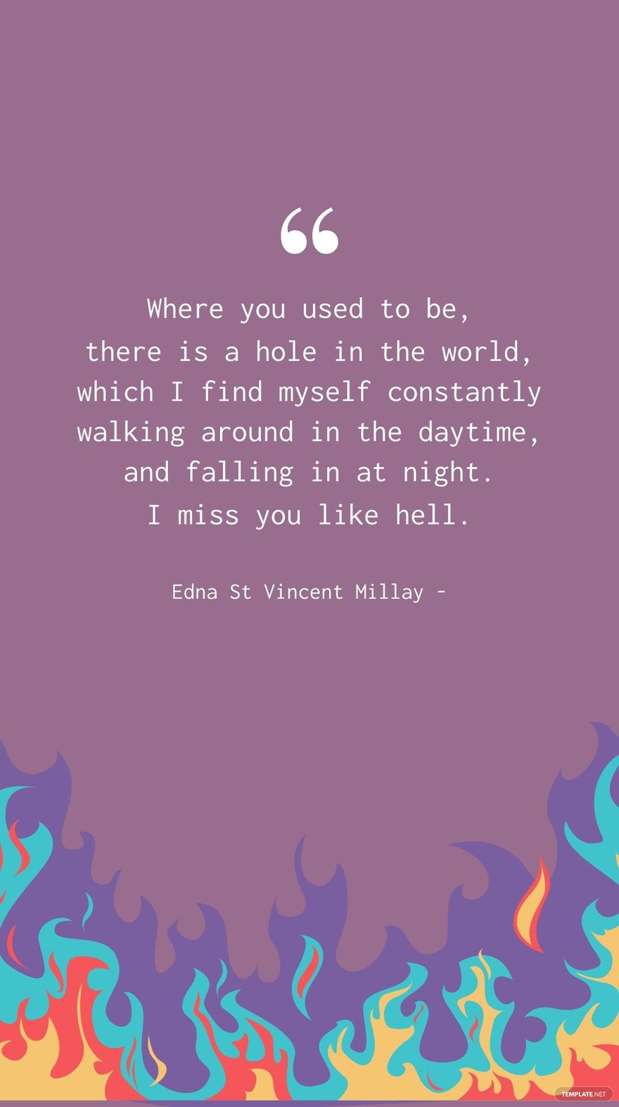 Edna St Vincent Millay - Where you used to be, there is a hole in the world, which I find myself constantly walking around in the daytime, and falling in at night. I miss you like hell.