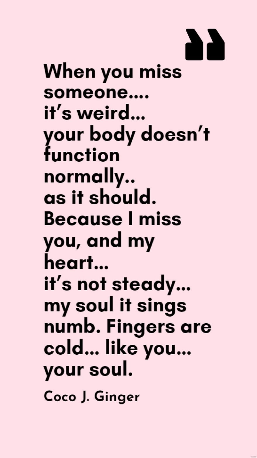 Coco J. Ginger - When you miss someone….it’s weird…your body doesn’t function normally..as it should. Because I miss you, and my heart…it’s not steady…my soul it sings numb. Fingers are cold…like you…