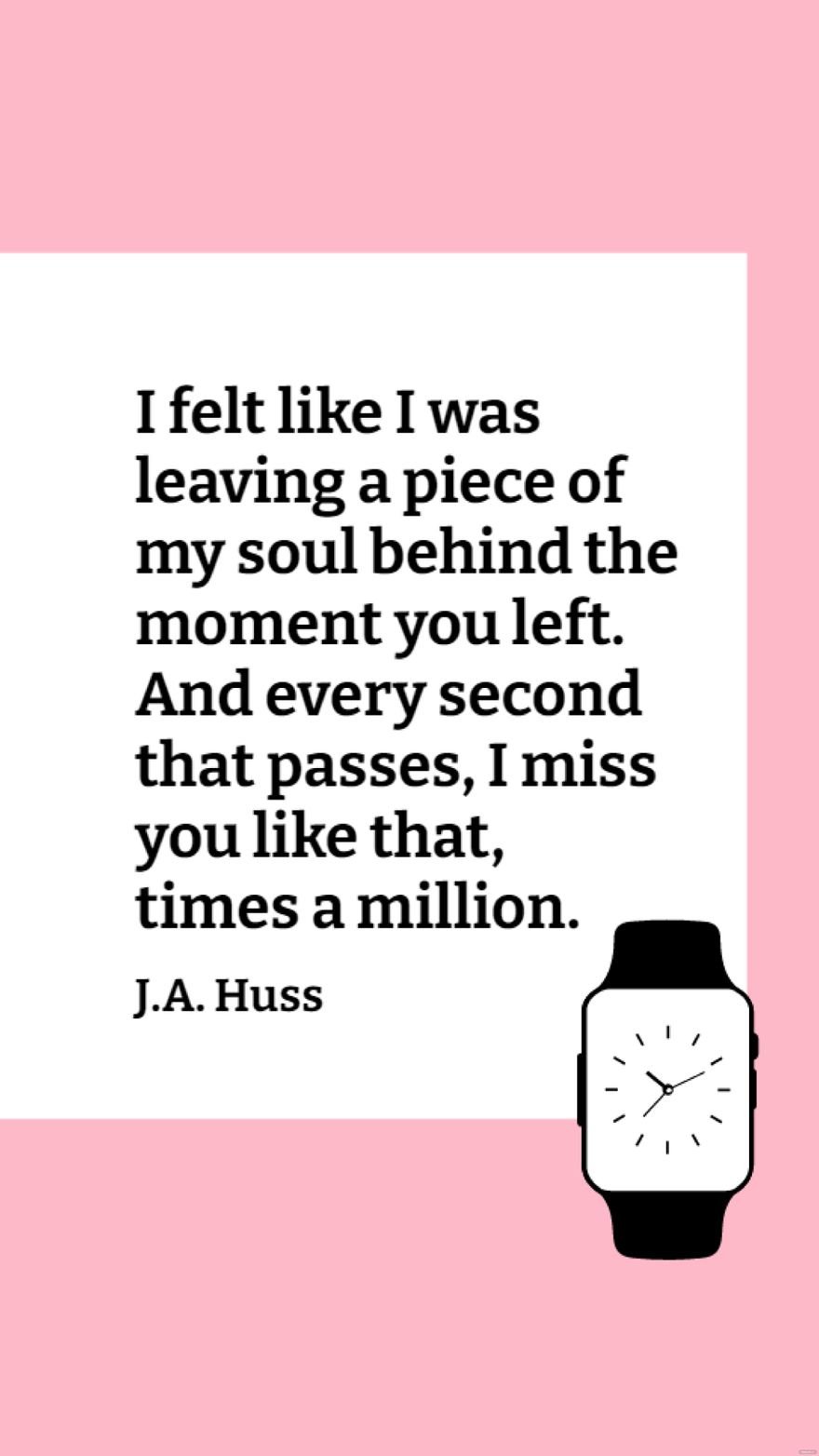 J.A. Huss - I felt like I was leaving a piece of my soul behind the moment you left. And every second that passes, I miss you like that, times a million.
