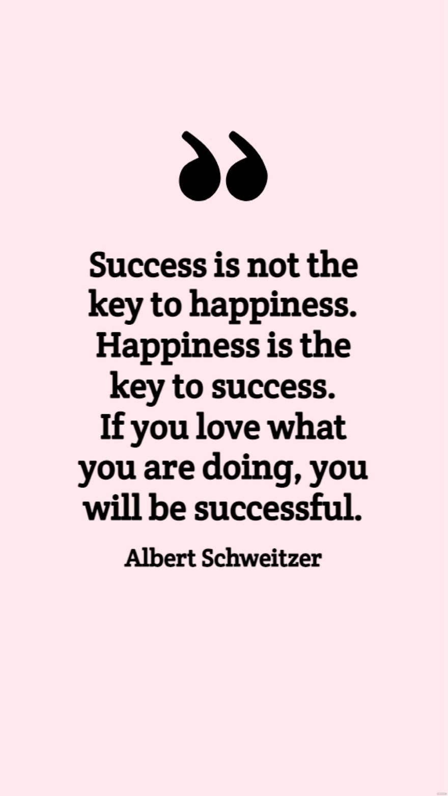 Albert Schweitzer - Success is not the key to happiness. Happiness is the key to success. If you love what you are doing, you will be successful.
