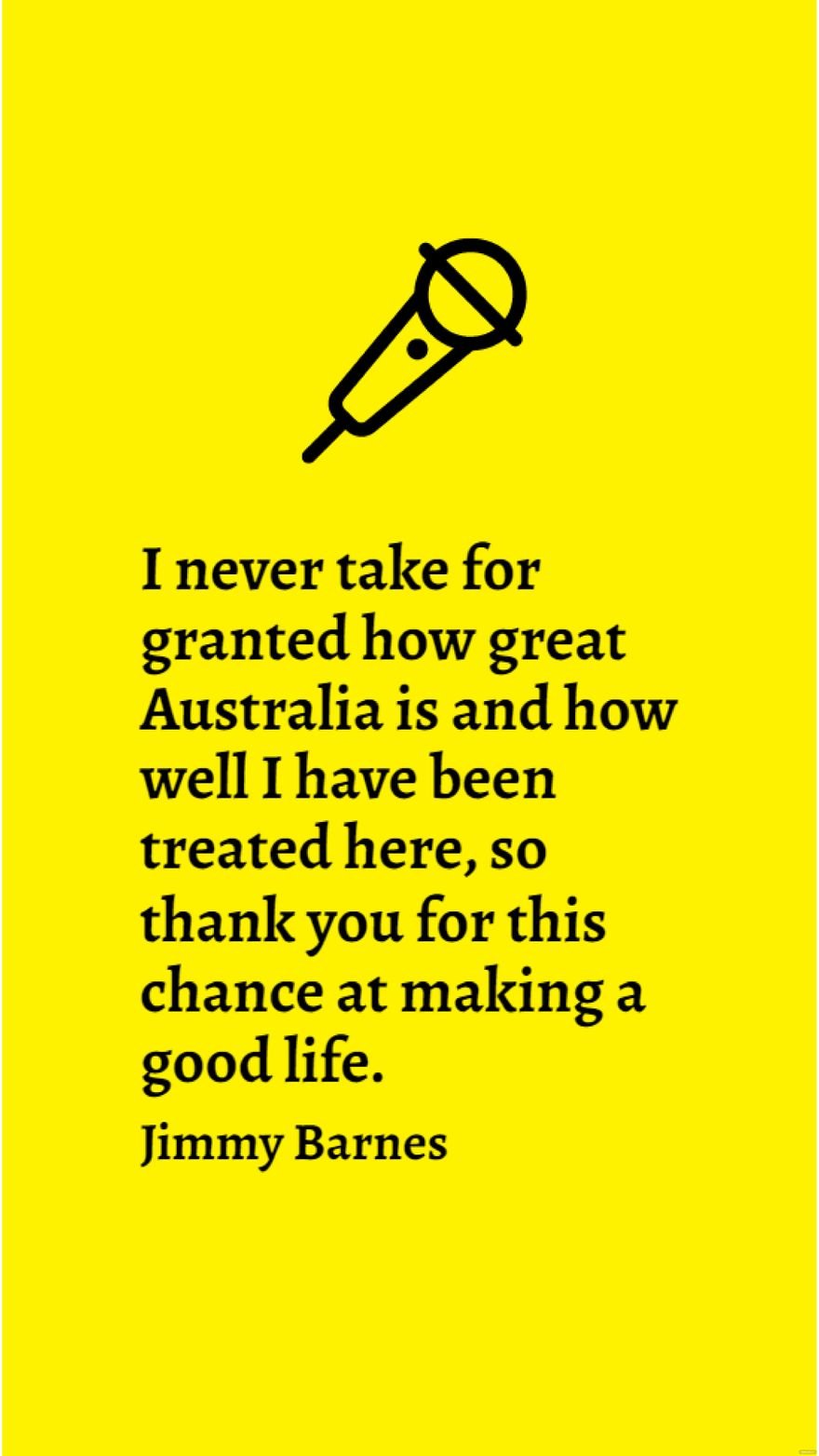 Jimmy Barnes - I never take for granted how great Australia is and how well I have been treated here, so thank you for this chance at making a good life.
