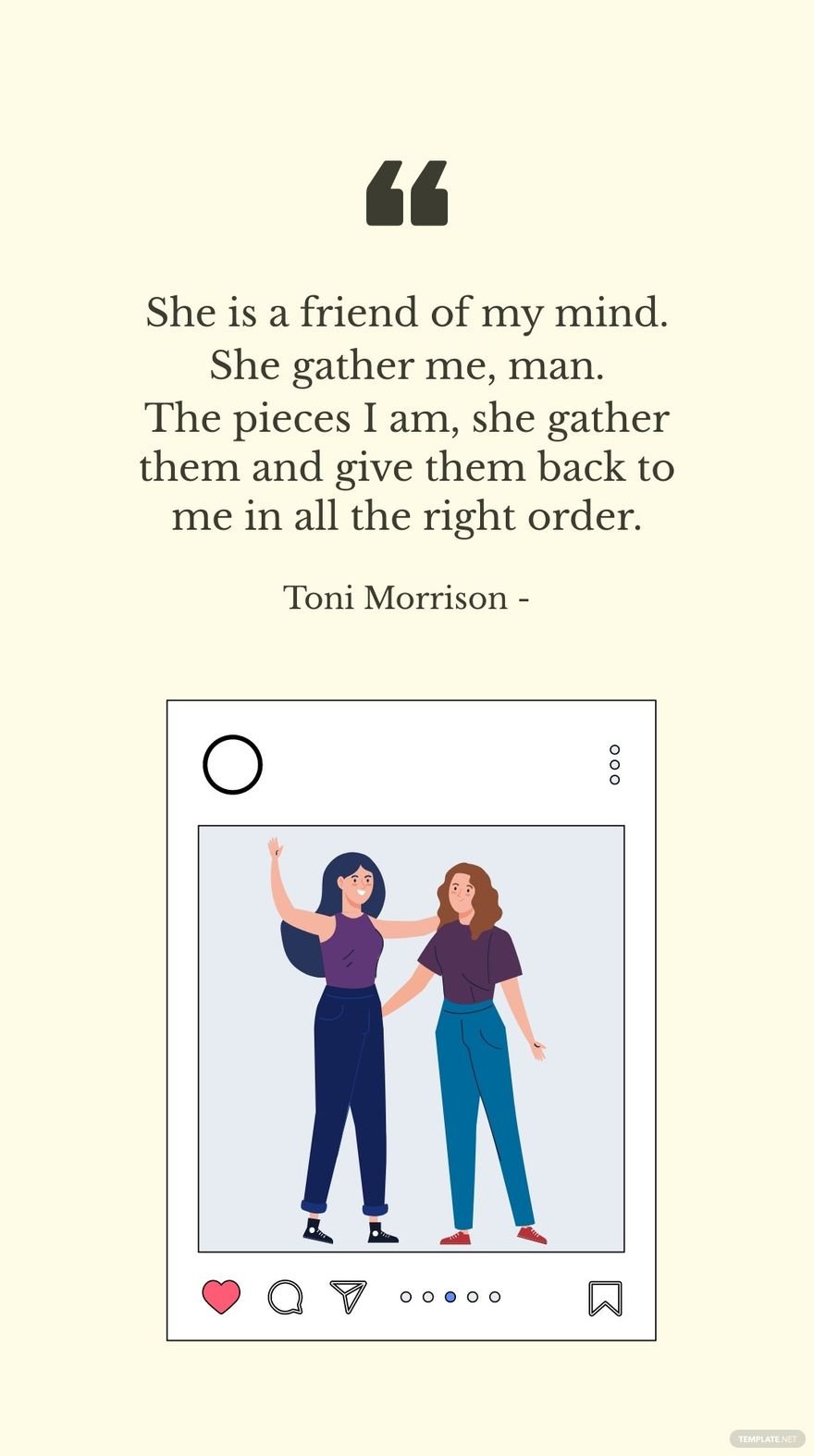 Toni Morrison - She is a friend of my mind. She gather me, man. The pieces I am, she gather them and give them back to me in all the right order.