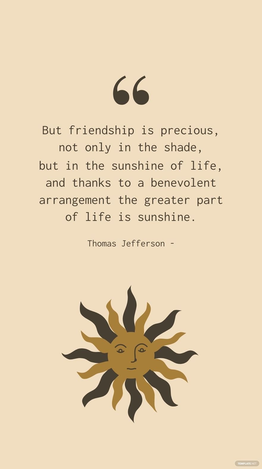 Thomas Jefferson - But friendship is precious, not only in the shade, but in the sunshine of life, and thanks to a benevolent arrangement the greater part of life is sunshine.