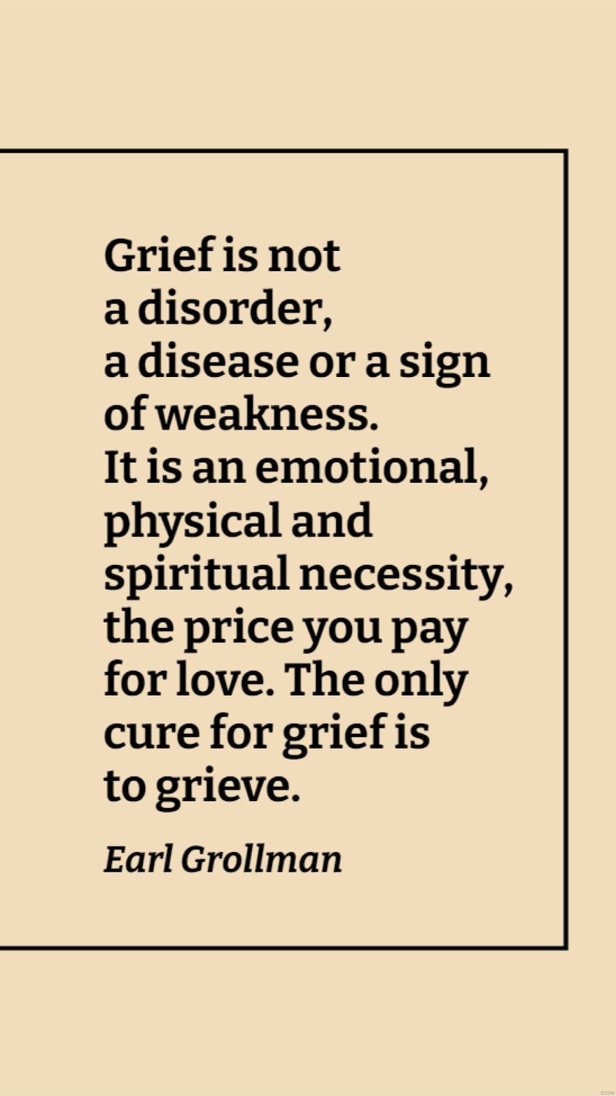 Earl Grollman - Grief is not a disorder, a disease or a sign of weakness. It is an emotional, physical and spiritual necessity, the price you pay for love. The only cure for grief is to grieve.