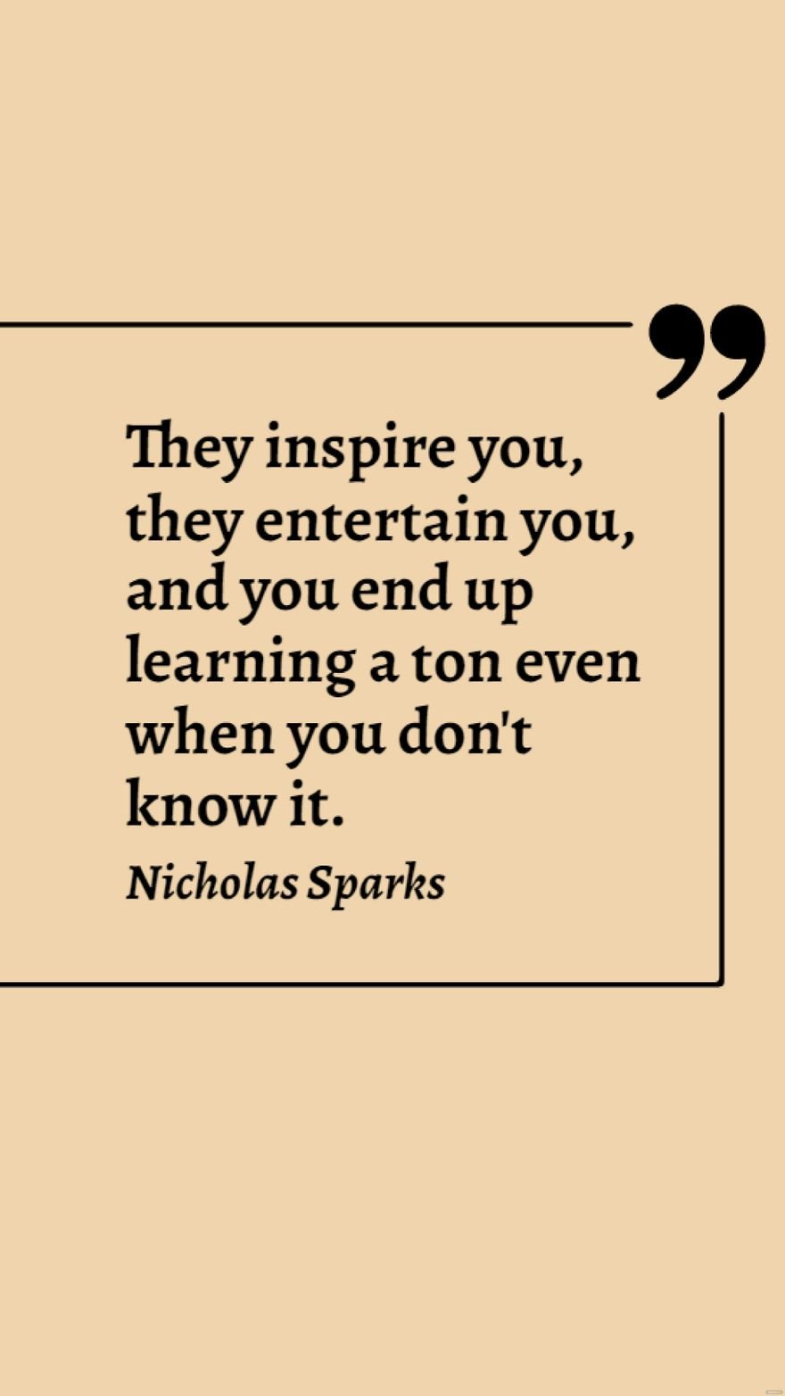 Nicholas Sparks - They inspire you, they entertain you, and you end up learning a ton even when you don't know it.