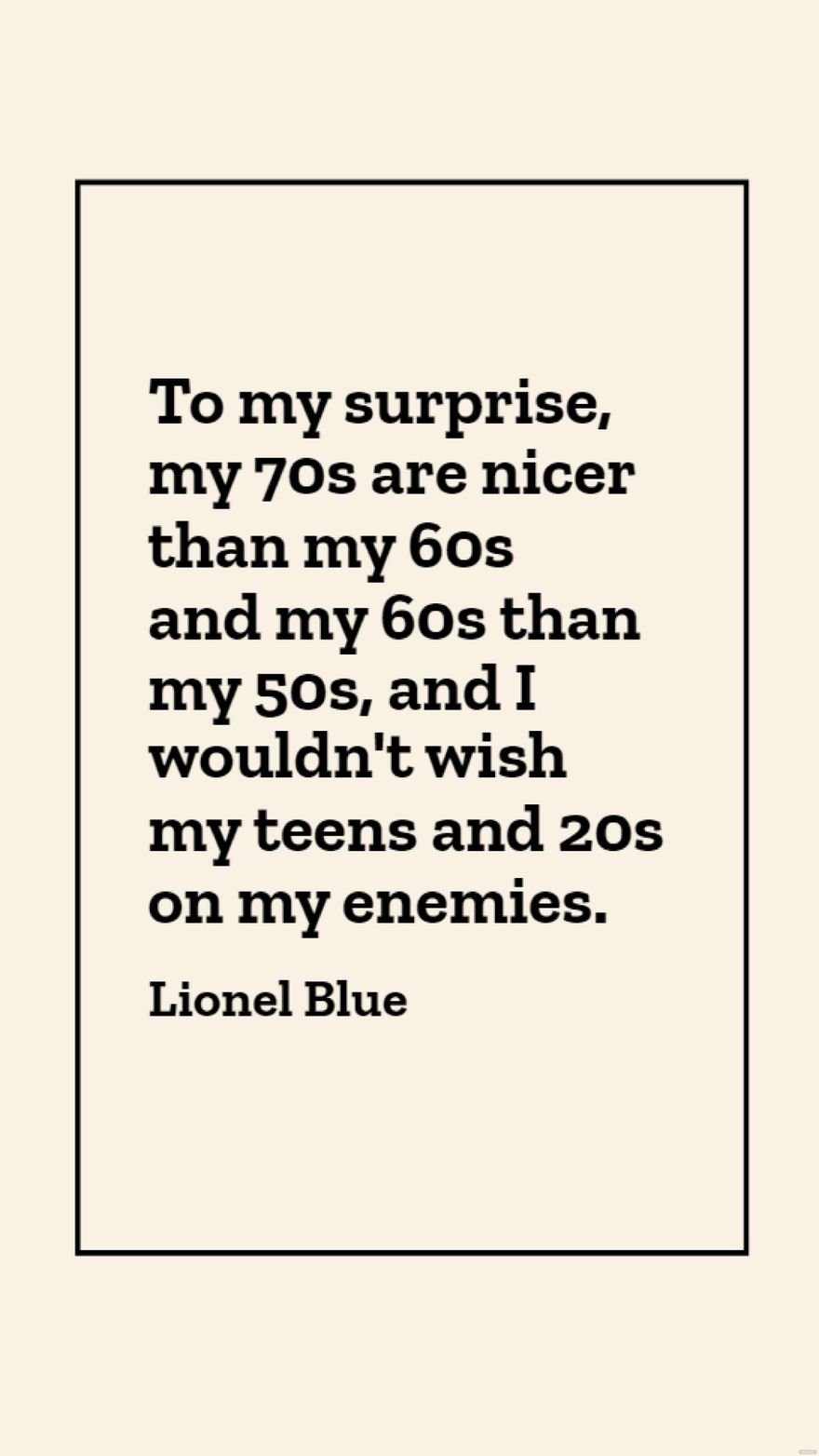 Lionel Blue - To my surprise, my 70s are nicer than my 60s and my 60s than my 50s, and I wouldn't wish my teens and 20s on my enemies.