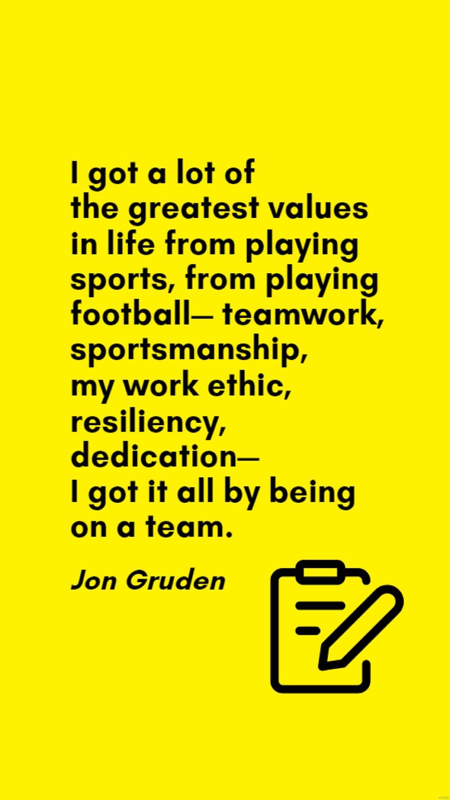 Jon Gruden - I got a lot of the greatest values in life from playing sports, from playing football - teamwork, sportsmanship, my work ethic, resiliency, dedication - I got it all by being on a team.