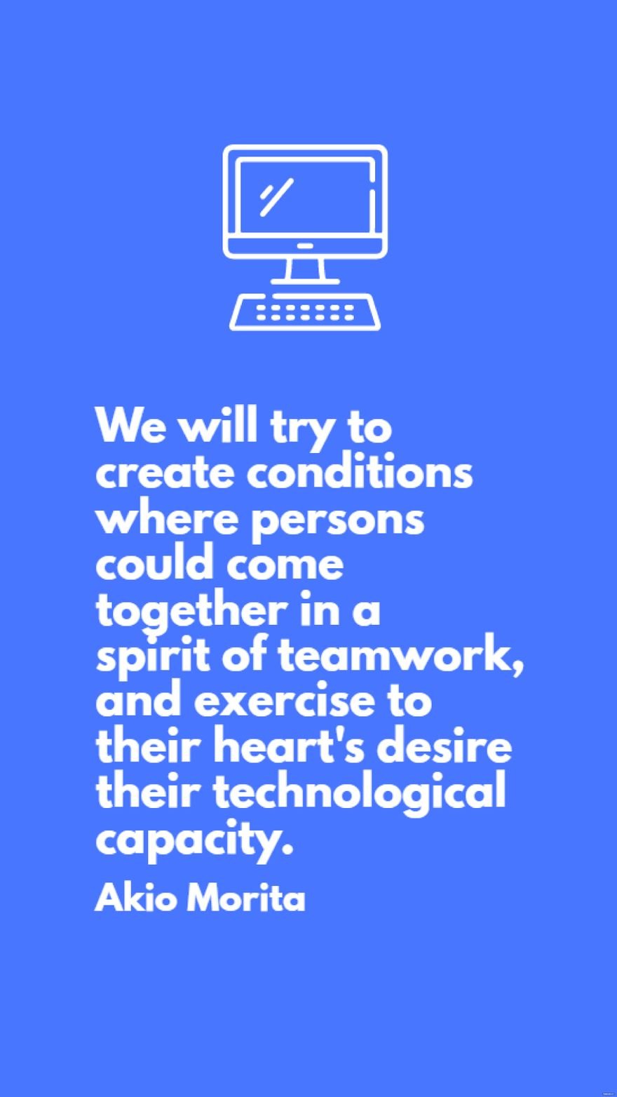 Akio Morita - We will try to create conditions where persons could come together in a spirit of teamwork, and exercise to their heart's desire their technological capacity.