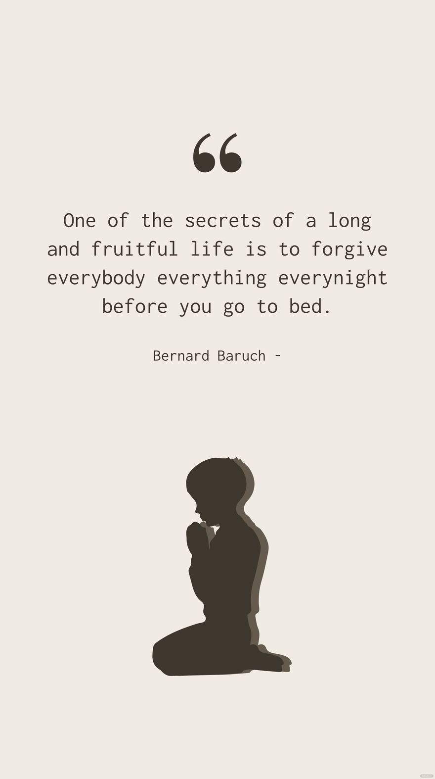 Bernard Baruch - One of the secrets of a long and fruitful life is to forgive everybody everything everynight before you go to bed.