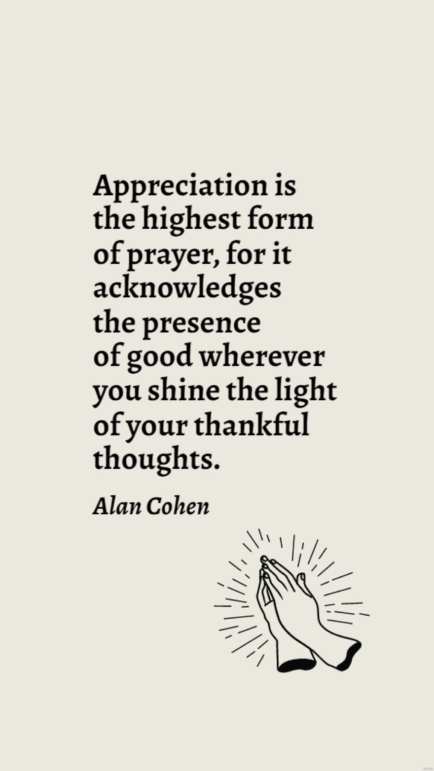 Alan Cohen - Appreciation is the highest form of prayer, for it acknowledges the presence of good wherever you shine the light of your thankful thoughts.