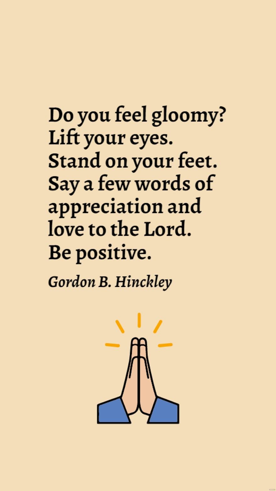 Gordon B. Hinckley - Do you feel gloomy? Lift your eyes. Stand on your feet. Say a few words of appreciation and love to the Lord. Be positive.