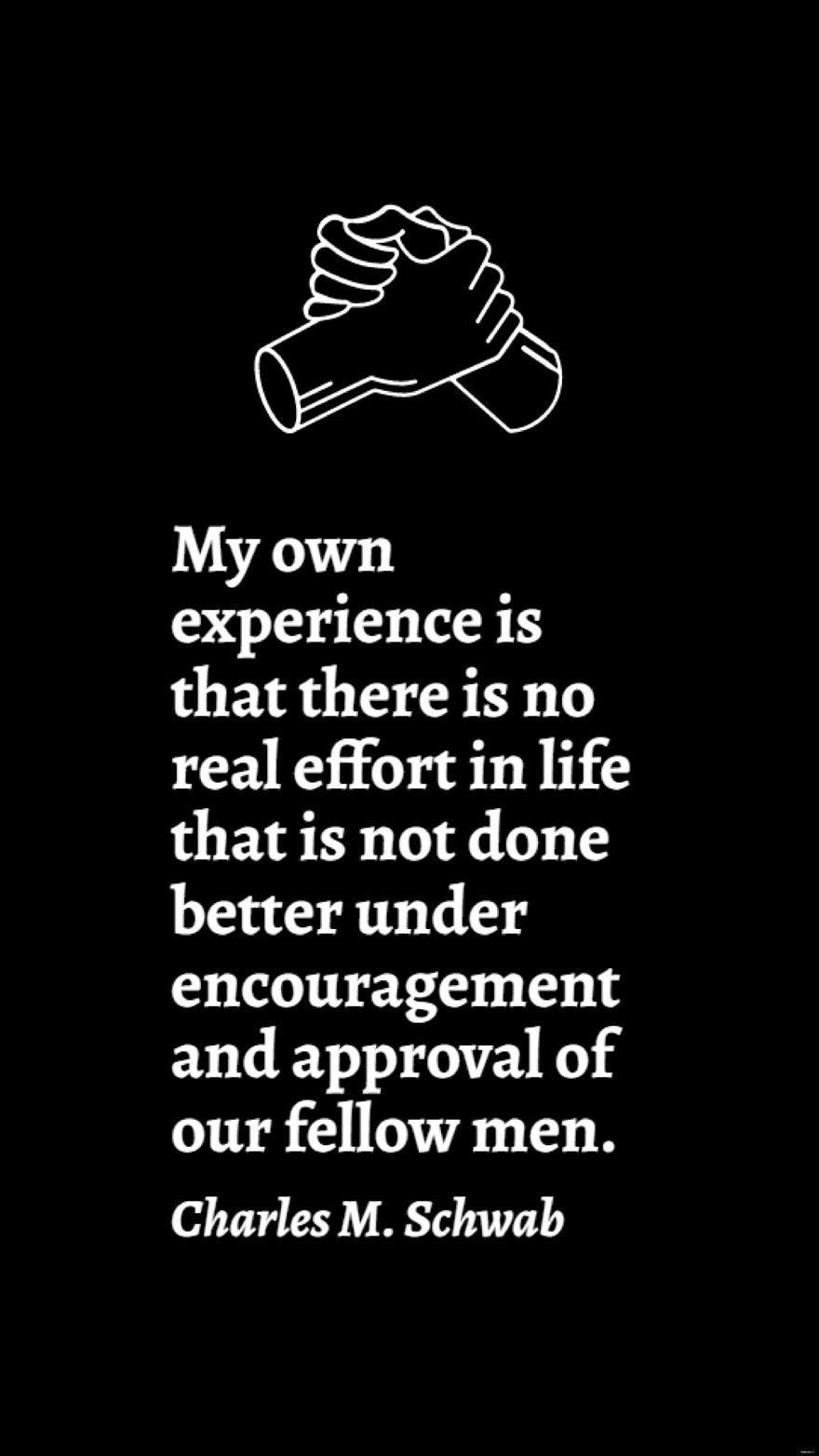 Free Charles M. Schwab - My own experience is that there is no real effort in life that is not done better under encouragement and approval of our fellow men. in JPG