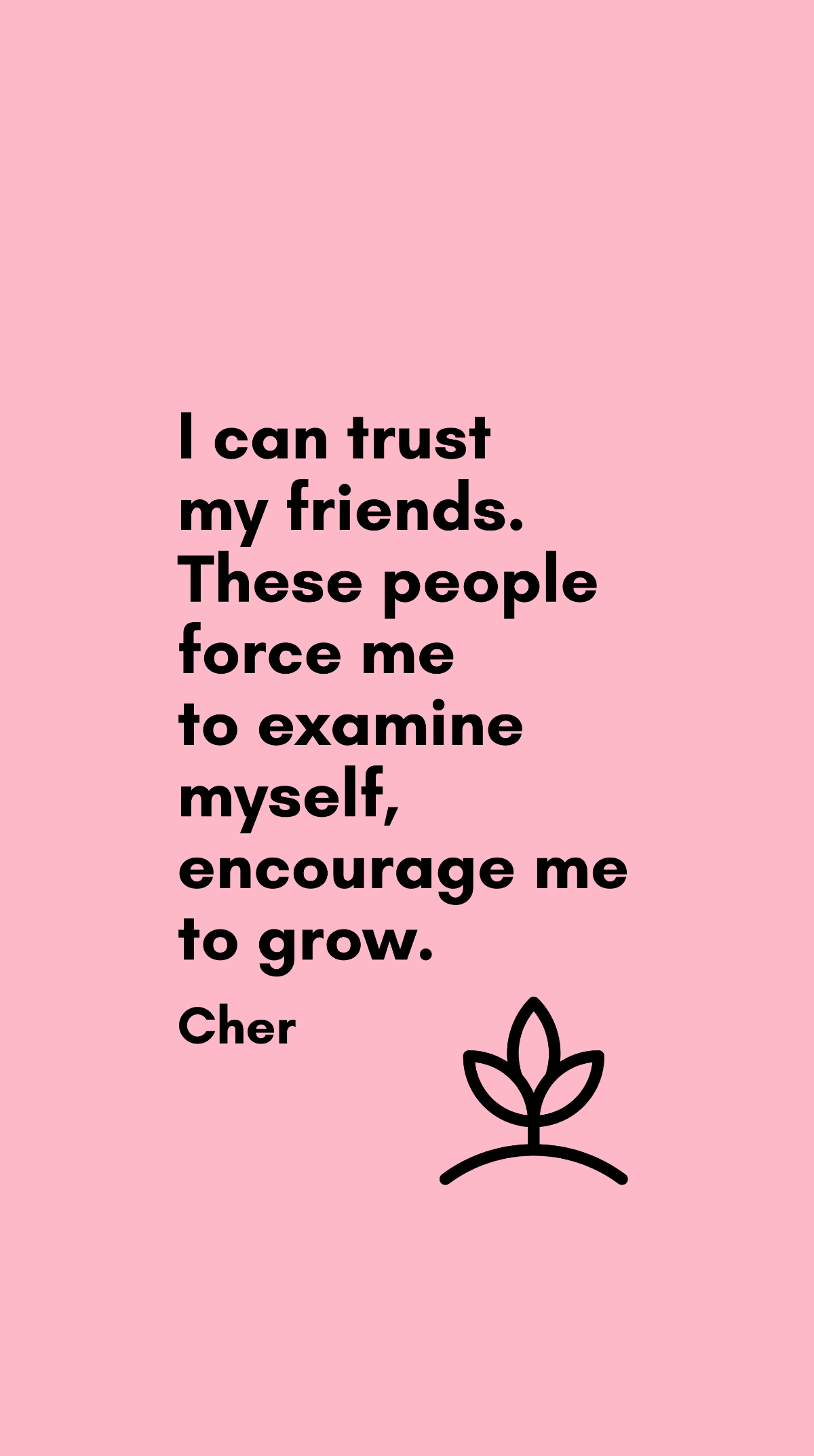 Cher - I can trust my friends. These people force me to examine myself, encourage me to grow.