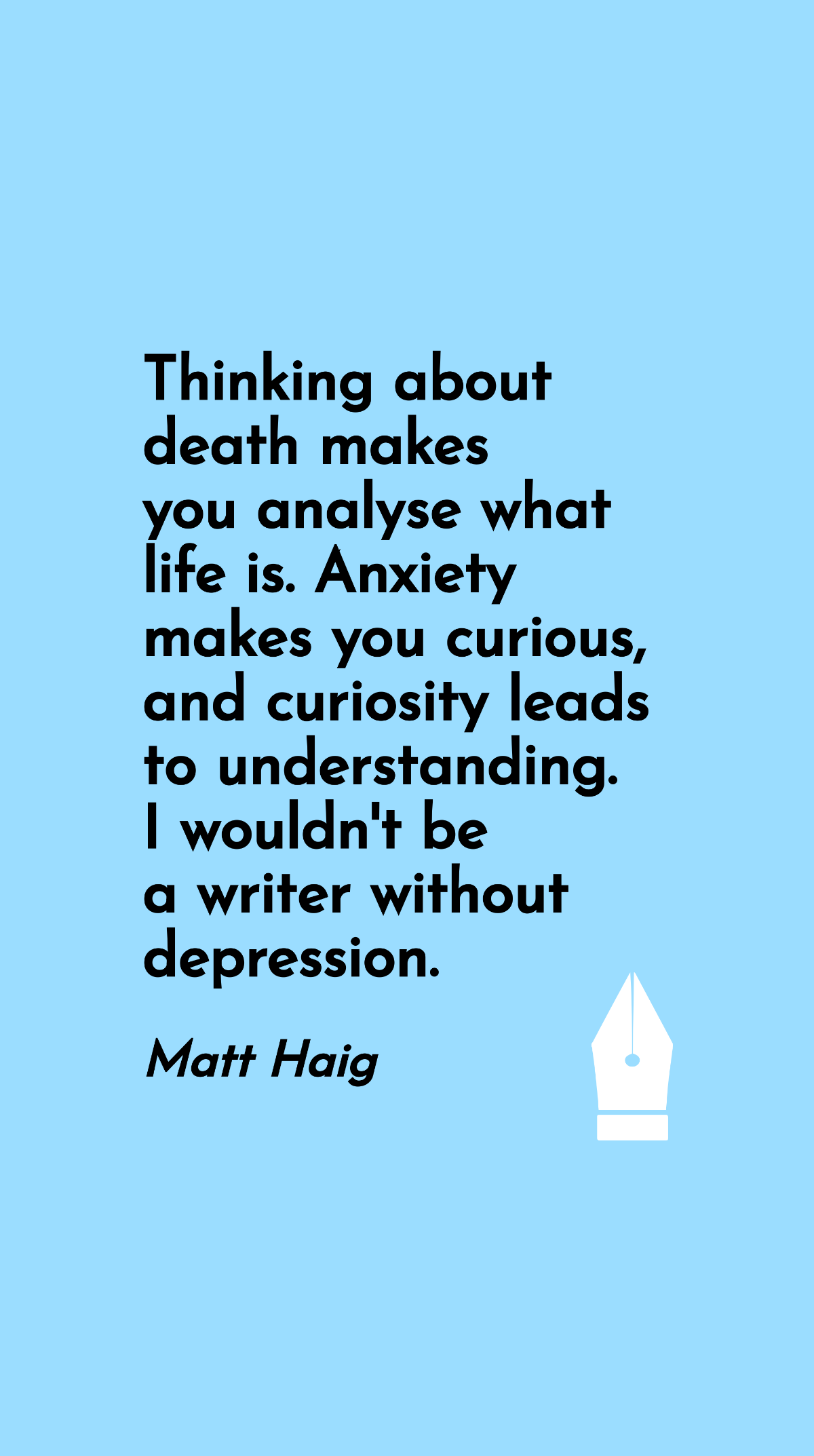 Matt Haig - Thinking about death makes you analyse what life is. Anxiety makes you curious, and curiosity leads to understanding. I wouldn't be a writer without depression.