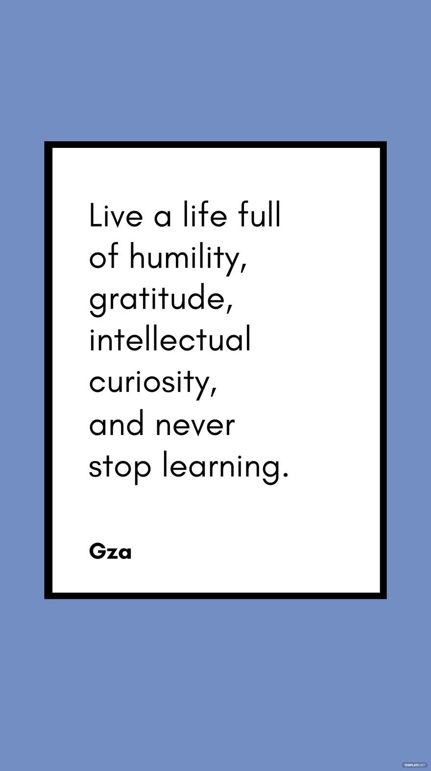 Gza - Live a life full of humility, gratitude, intellectual curiosity, and never stop learning.