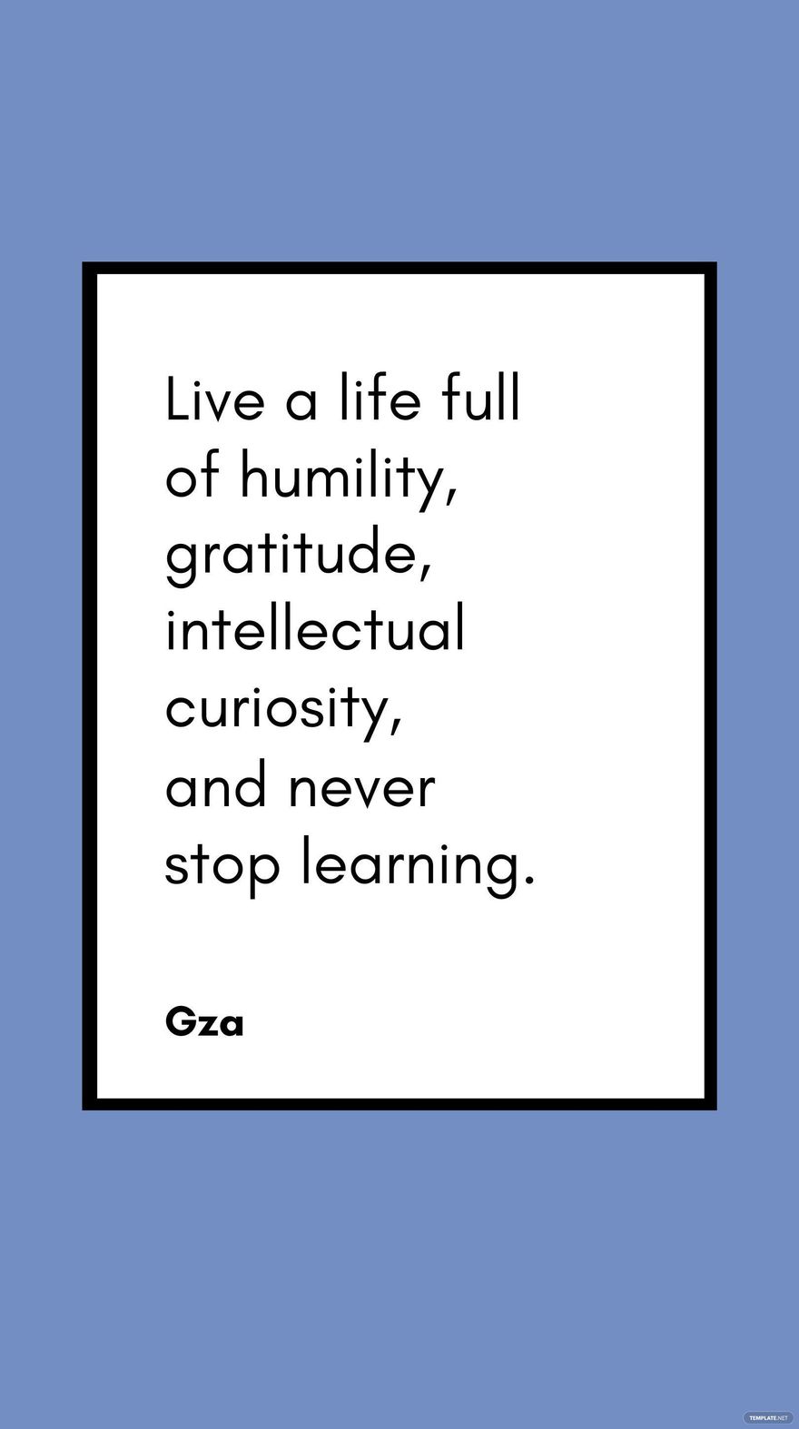 Gza - Live a life full of humility, gratitude, intellectual curiosity, and never stop learning.