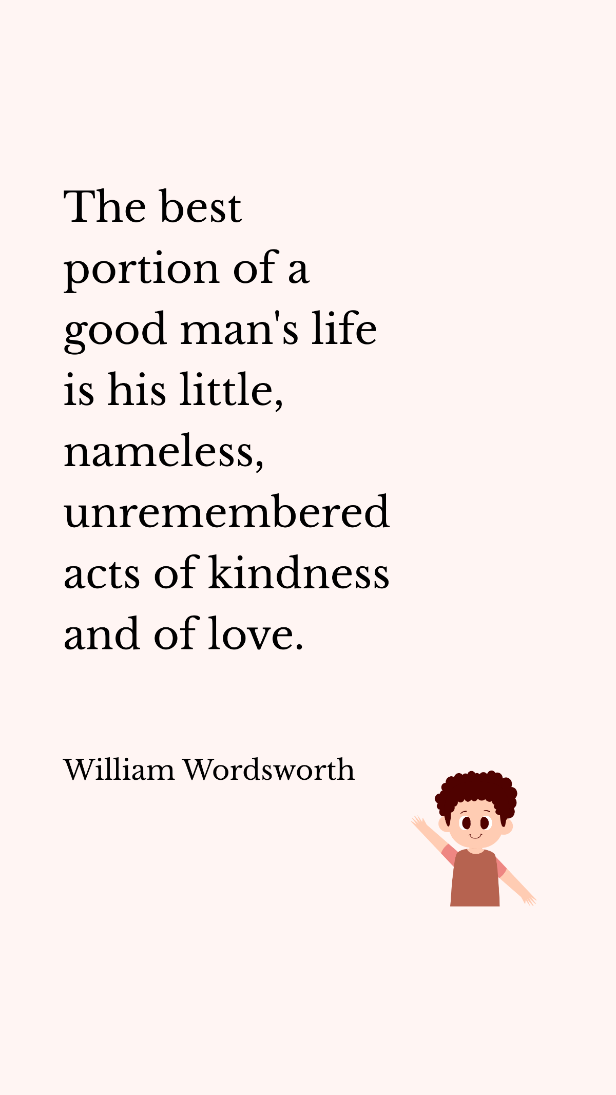 William Wordsworth - The best portion of a good man's life is his little, nameless, unremembered acts of kindness and of love. 