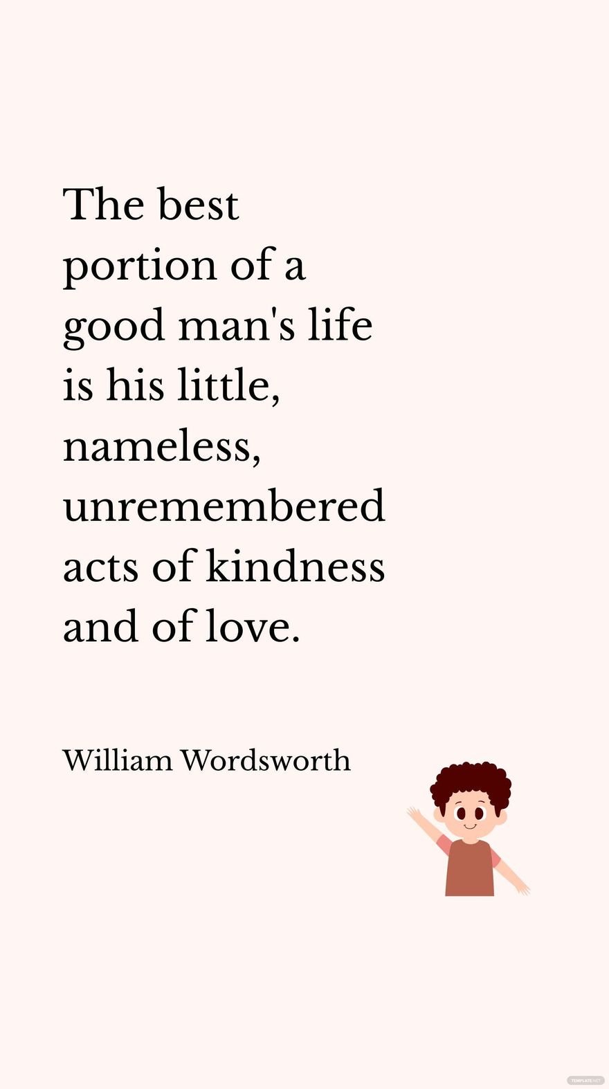 William Wordsworth - The best portion of a good man's life is his little, nameless, unremembered acts of kindness and of love. 