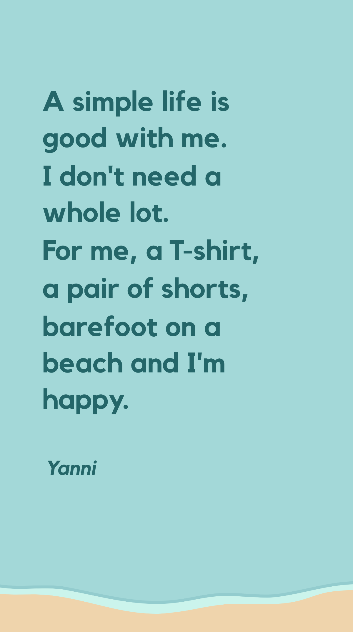 Yanni - A simple life is good with me. I don't need a whole lot. For me, a T-shirt, a pair of shorts, barefoot on a beach and I'm happy.