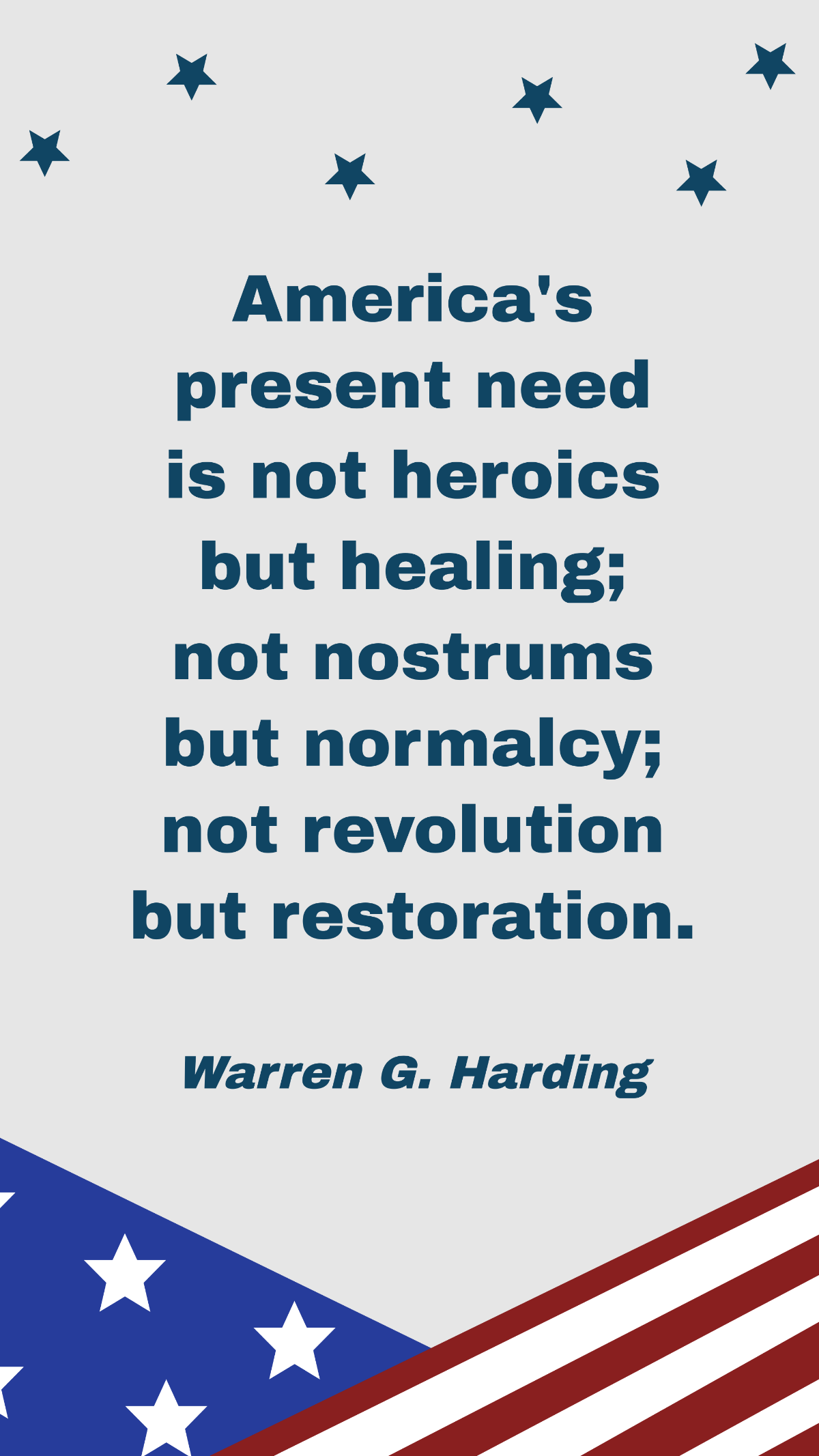 Warren G. Harding - America's present need is not heroics but healing; not nostrums but normalcy; not revolution but restoration.