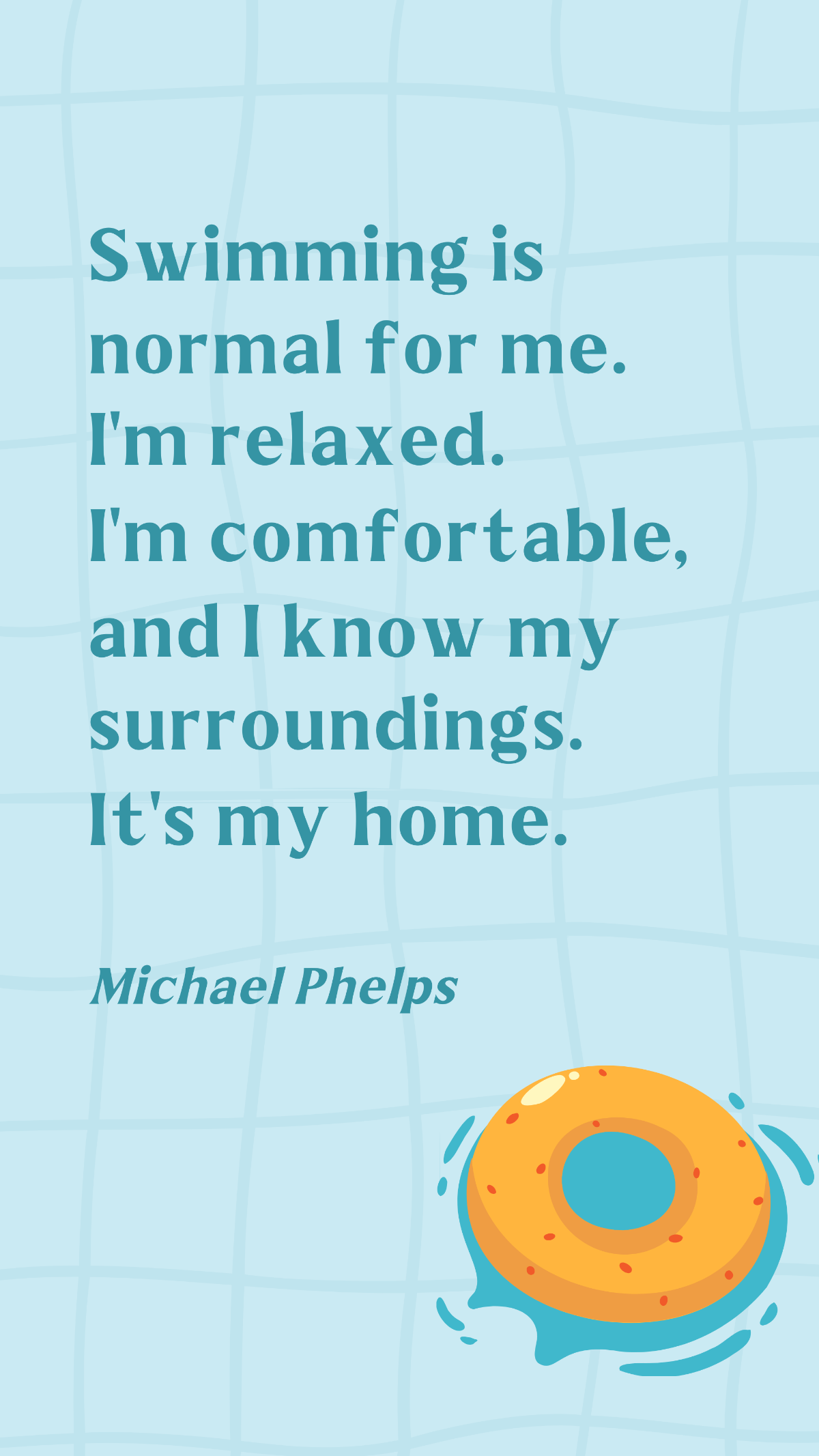 Free Michael Phelps - Swimming is normal for me. I'm relaxed. I'm comfortable, and I know my surroundings. It's my home. Template