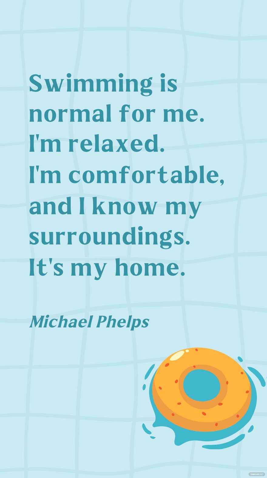 Michael Phelps - Swimming is normal for me. I'm relaxed. I'm comfortable, and I know my surroundings. It's my home.