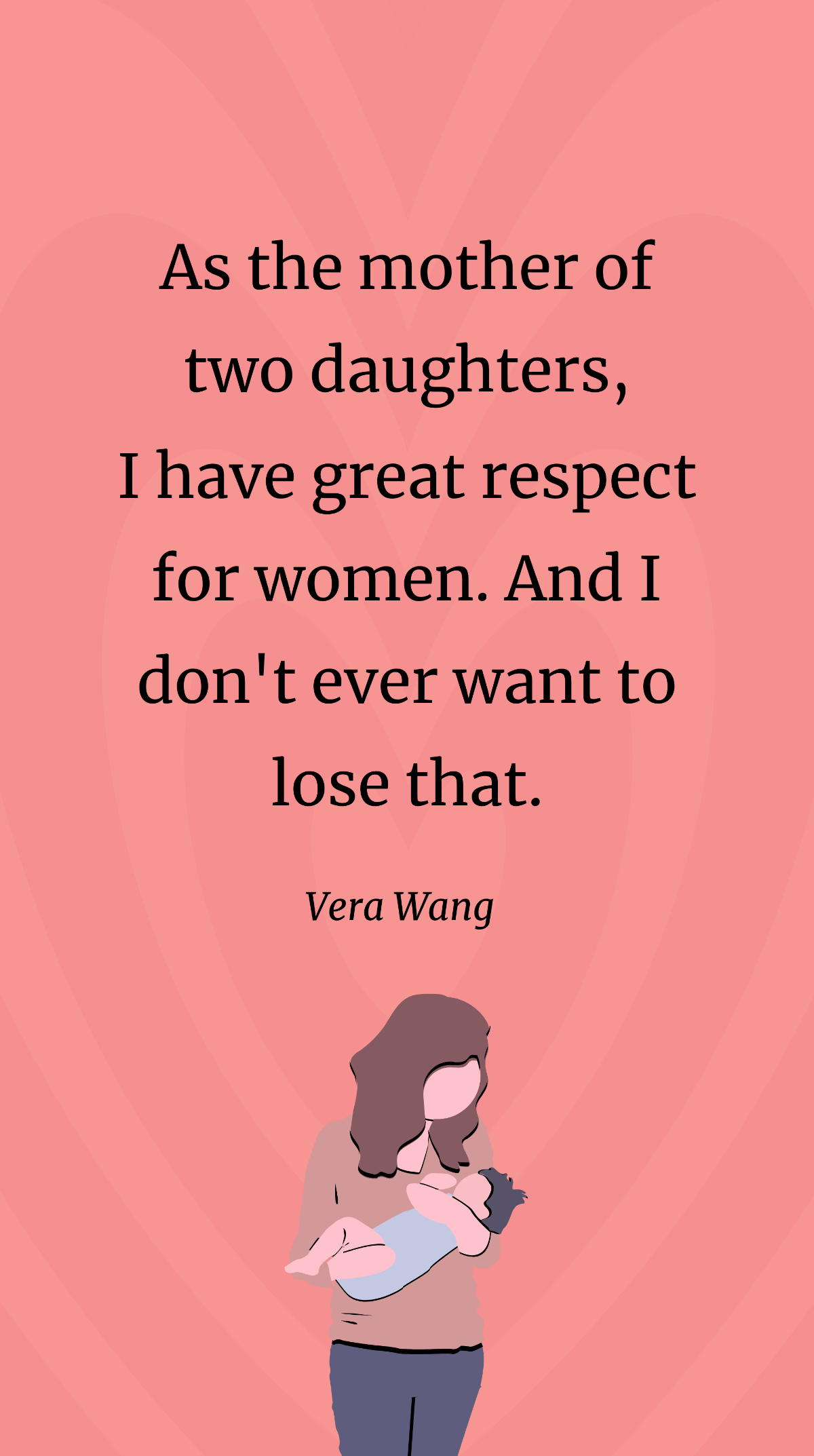 Vera Wang- As the mother of two daughters, I have great respect for women. And I don't ever want to lose that.