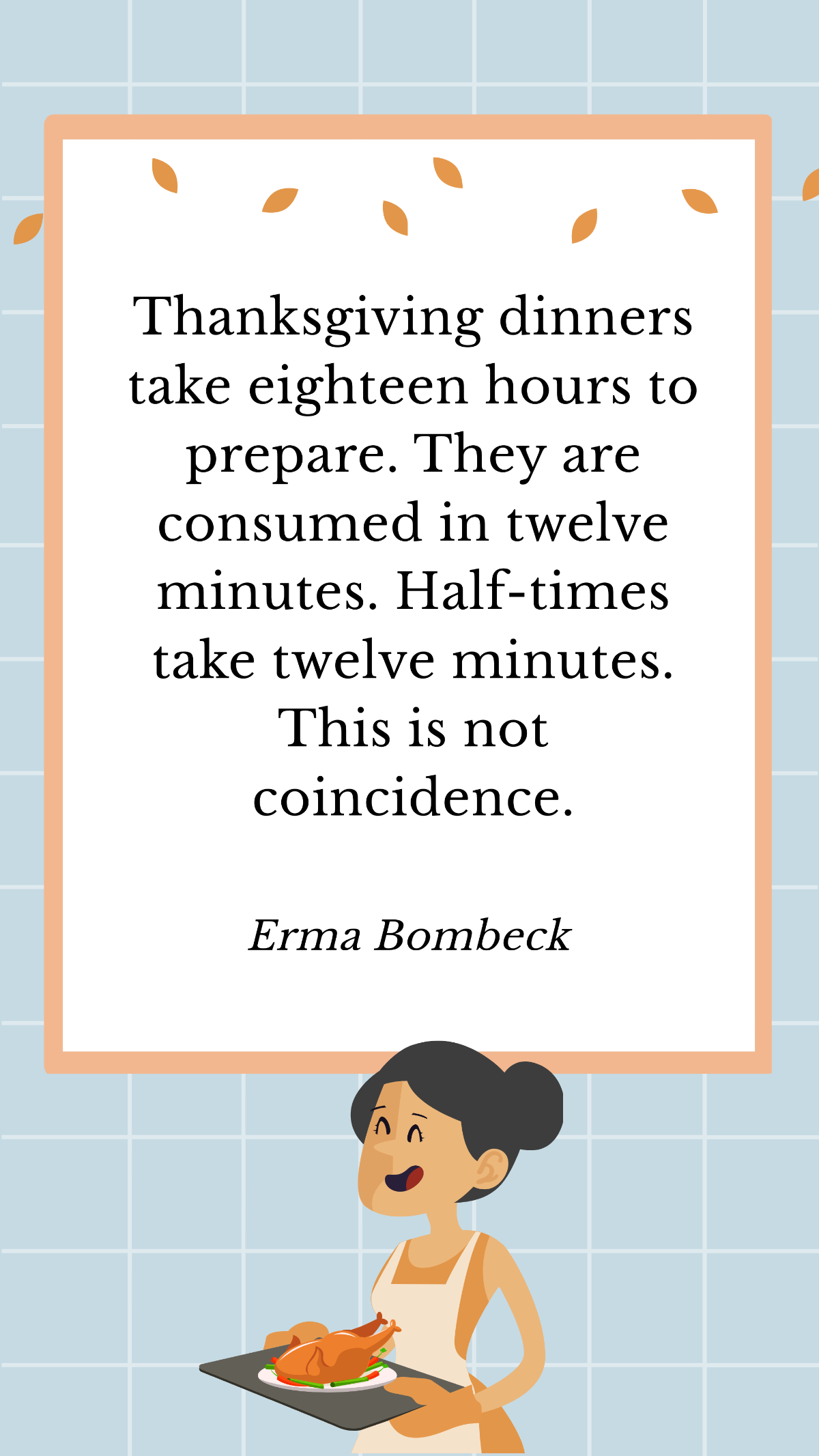 Erma Bombeck - Thanksgiving dinners take eighteen hours to prepare. They are consumed in twelve minutes. Half-times take twelve minutes. This is not coincidence. Template