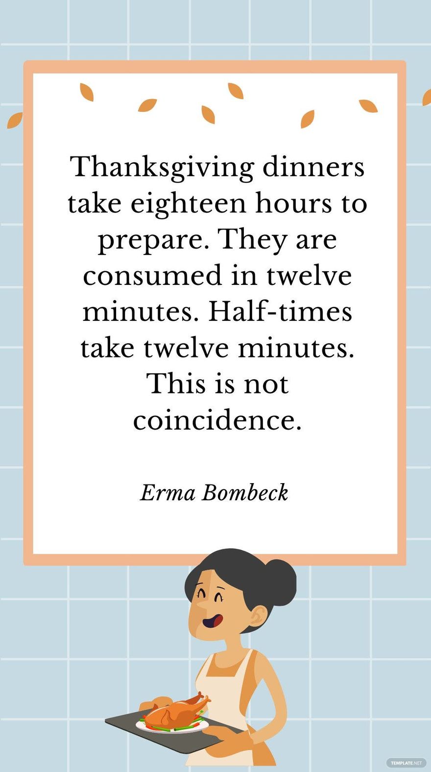 Erma Bombeck - Thanksgiving dinners take eighteen hours to prepare. They are consumed in twelve minutes. Half-times take twelve minutes. This is not coincidence.