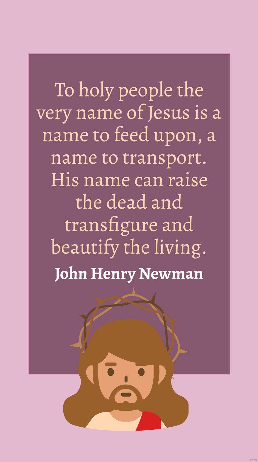John Henry Newman - To holy people the very name of Jesus is a name to feed upon, a name to transport. His name can raise the dead and transfigure and beautify the living. in JPG