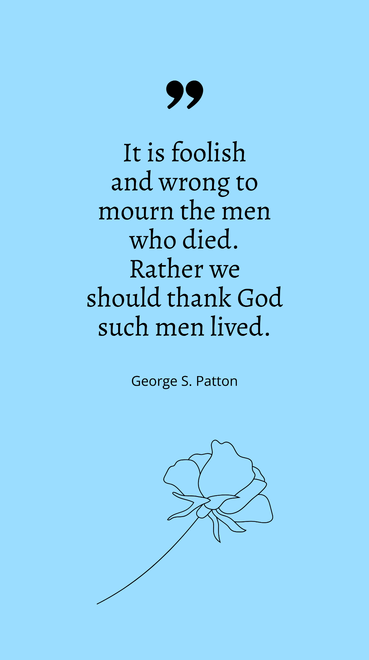 George S. Patton - "It is foolish and wrong to mourn the men who died. Rather we should thank God such men lived.”