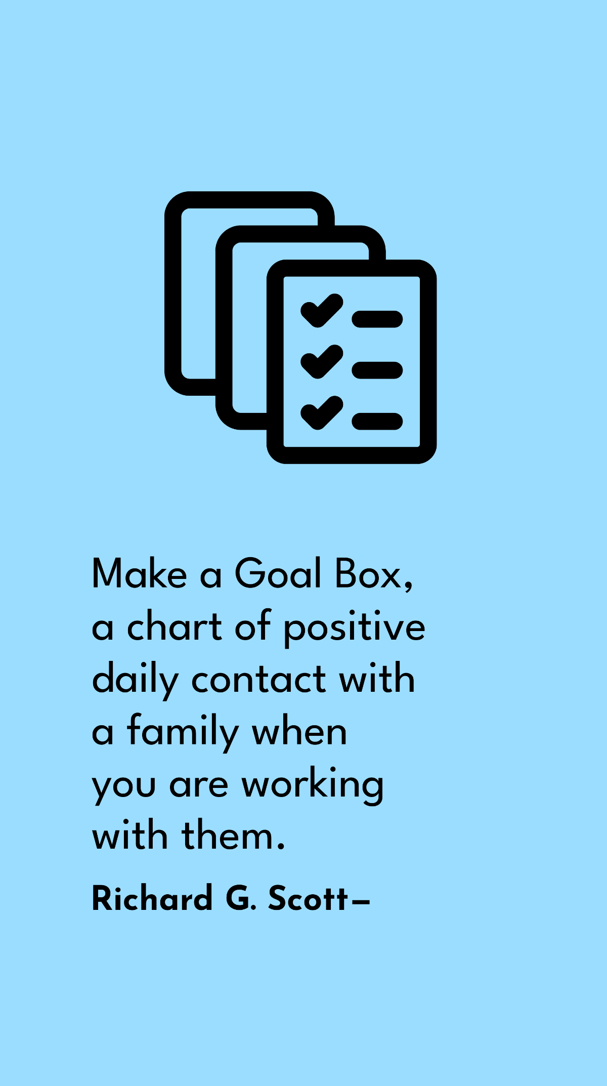 Richard G. Scott - Make a Goal Box, a chart of positive daily contact with a family when you are working with them.