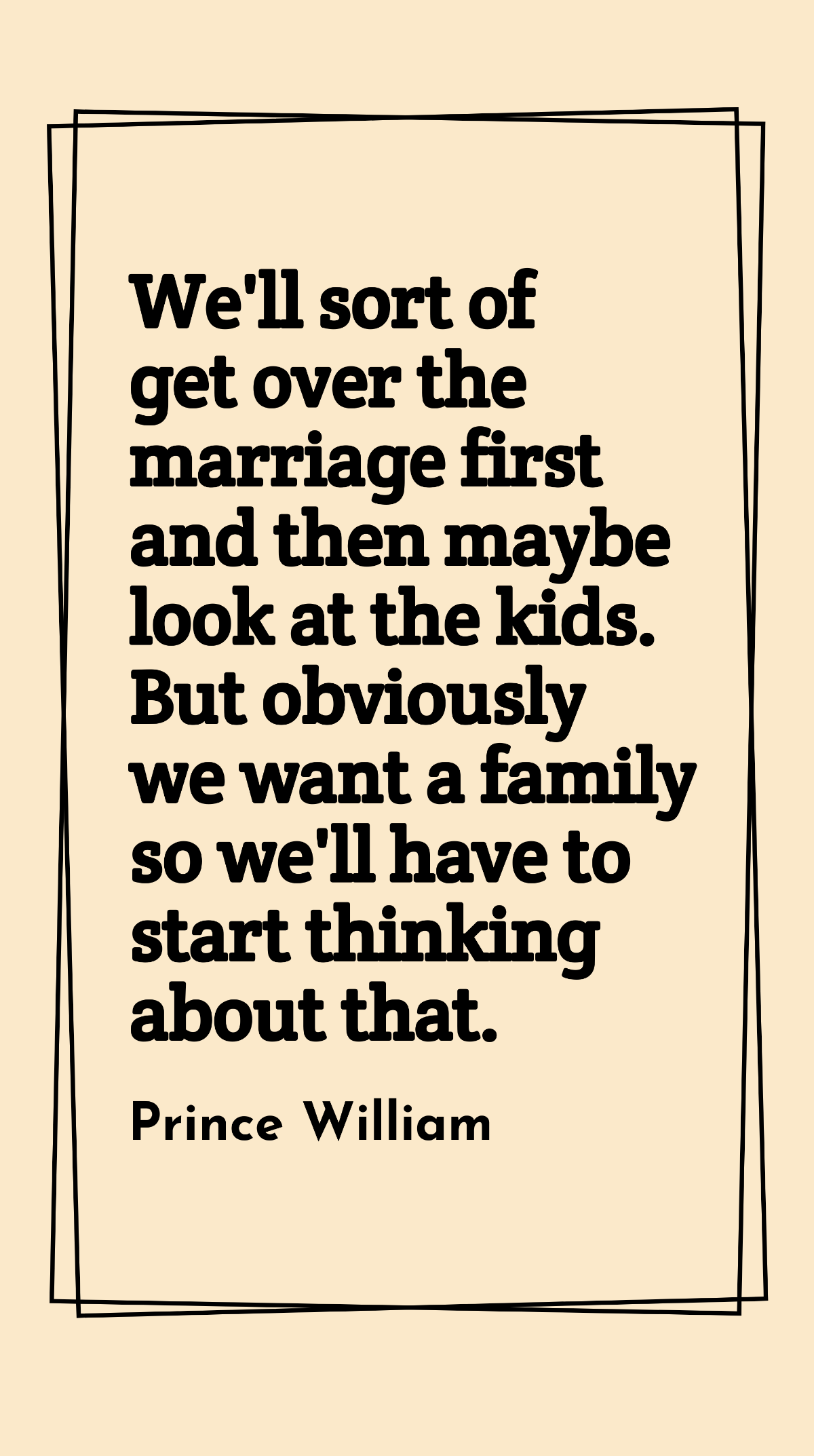 Prince William - We'll sort of get over the marriage first and then maybe look at the kids. But obviously we want a family so we'll have to start thinking about that.