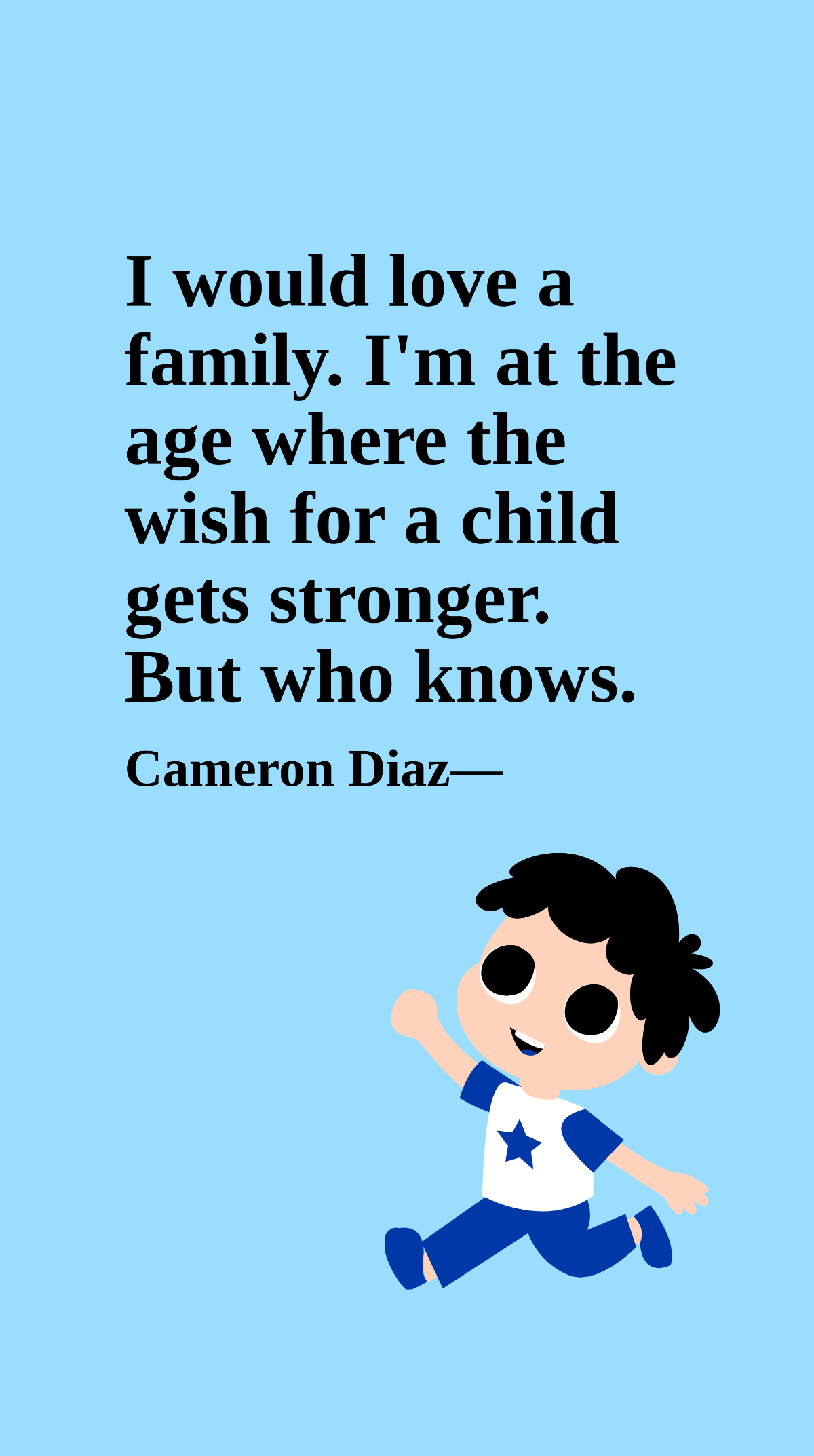 Cameron Diaz - I would love a family. I'm at the age where the wish for a child gets stronger. But who knows.