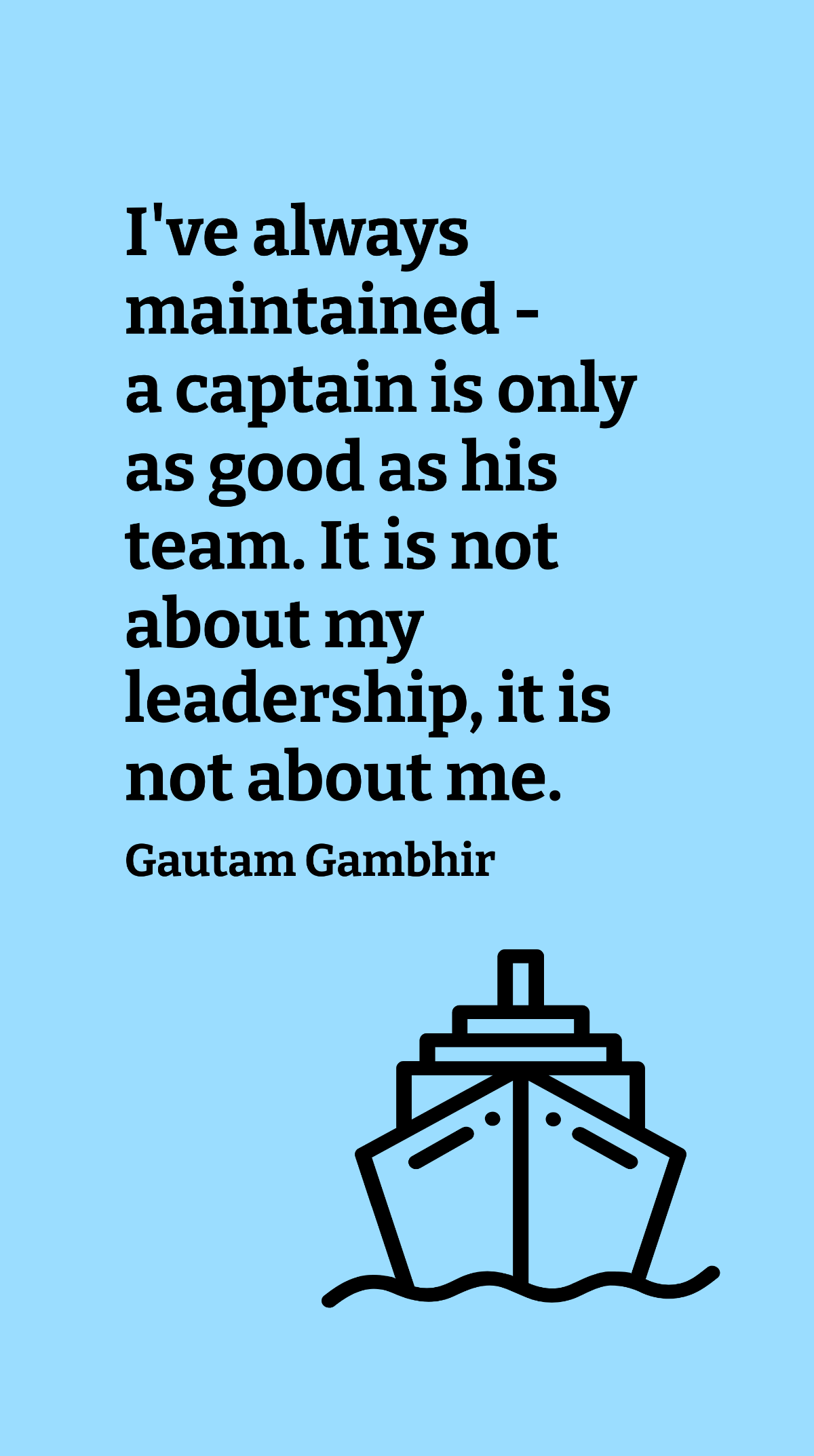 Gautam Gambhir - I've always maintained - a captain is only as good as his team. It is not about my leadership, it is not about me. Template