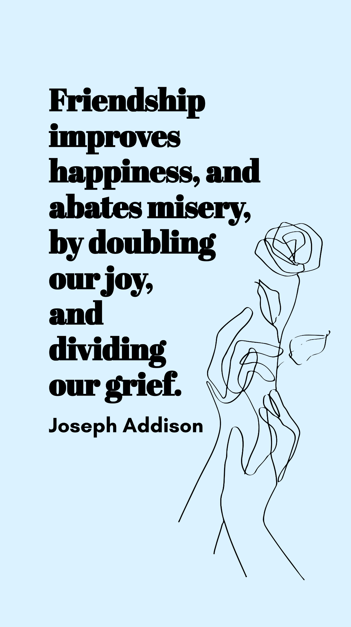 Joseph Addison - Friendship improves happiness, and abates misery, by doubling our joy, and dividing our grief. Template