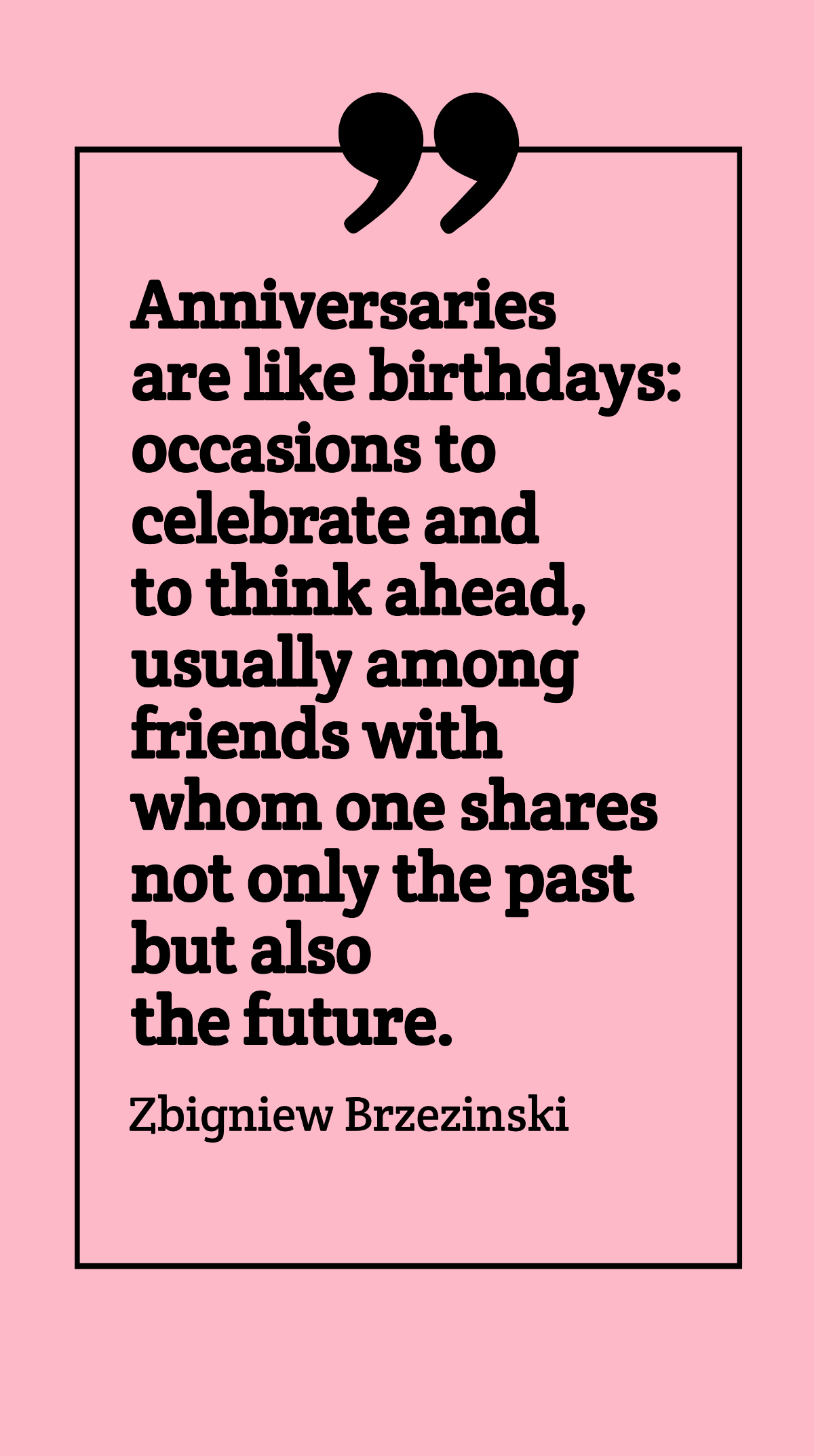 Zbigniew Brzezinski - Anniversaries are like birthdays: occasions to celebrate and to think ahead, usually among friends with whom one shares not only the past but also the future. Template