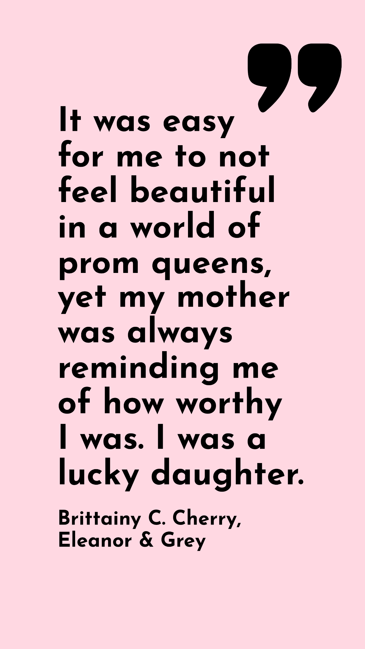 Brittainy C. Cherry, Eleanor & Grey - It was easy for me to not feel beautiful in a world of prom queens, yet my mother was always reminding me of how worthy I was. I was a lucky daughter. Template